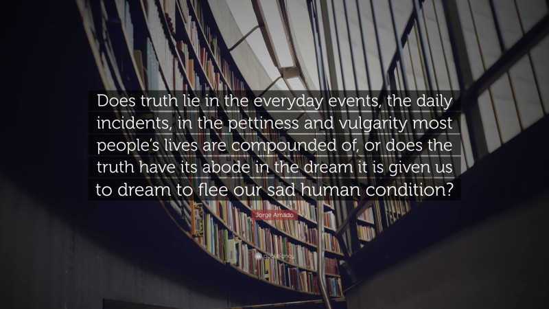 Jorge Amado Quote: “Does truth lie in the everyday events, the daily incidents, in the pettiness and vulgarity most people’s lives are compounded of, or does the truth have its abode in the dream it is given us to dream to flee our sad human condition?”