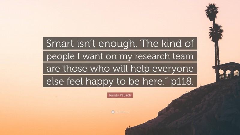 Randy Pausch Quote: “Smart isn’t enough. The kind of people I want on my research team are those who will help everyone else feel happy to be here.” p118.”