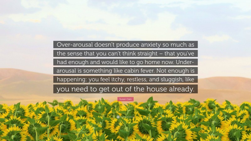 Susan Cain Quote: “Over-arousal doesn’t produce anxiety so much as the sense that you can’t think straight – that you’ve had enough and would like to go home now. Under-arousal is something like cabin fever. Not enough is happening: you feel itchy, restless, and sluggish, like you need to get out of the house already.”