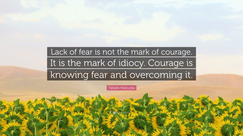 Takashi Matsuoka Quote: “Lack of fear is not the mark of courage. It is the mark of idiocy. Courage is knowing fear and overcoming it.”
