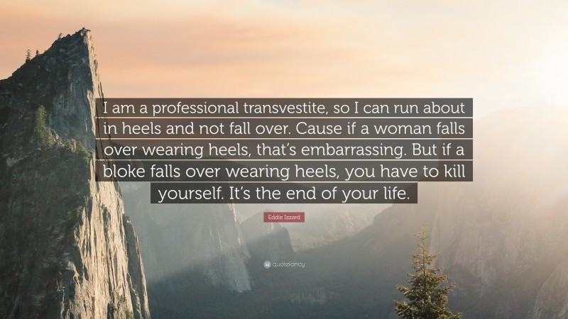 Eddie Izzard Quote: “I am a professional transvestite, so I can run about in heels and not fall over. Cause if a woman falls over wearing heels, that’s embarrassing. But if a bloke falls over wearing heels, you have to kill yourself. It’s the end of your life.”