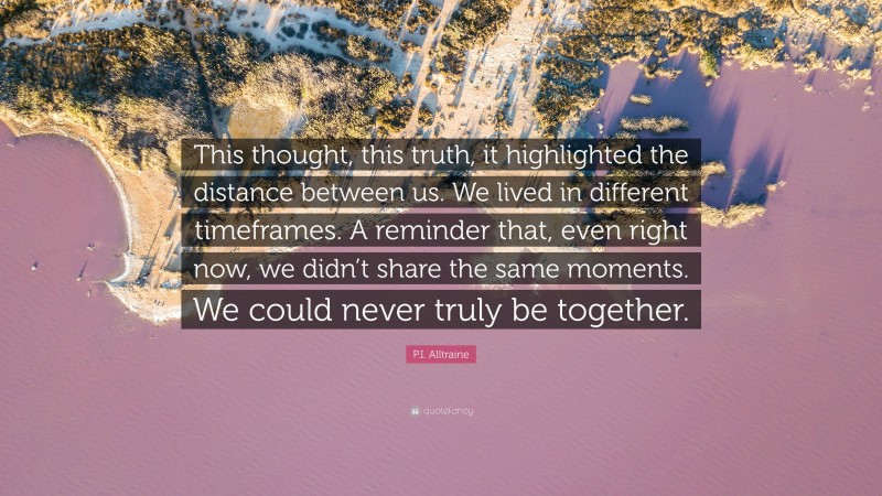 P.I. Alltraine Quote: “This thought, this truth, it highlighted the distance between us. We lived in different timeframes. A reminder that, even right now, we didn’t share the same moments. We could never truly be together.”
