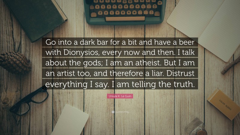 Ursula K. Le Guin Quote: “Go into a dark bar for a bit and have a beer with Dionysios, every now and then. I talk about the gods; I am an atheist. But I am an artist too, and therefore a liar. Distrust everything I say. I am telling the truth.”