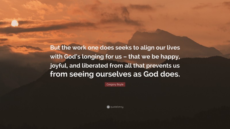 Gregory Boyle Quote: “But the work one does seeks to align our lives with God’s longing for us – that we be happy, joyful, and liberated from all that prevents us from seeing ourselves as God does.”