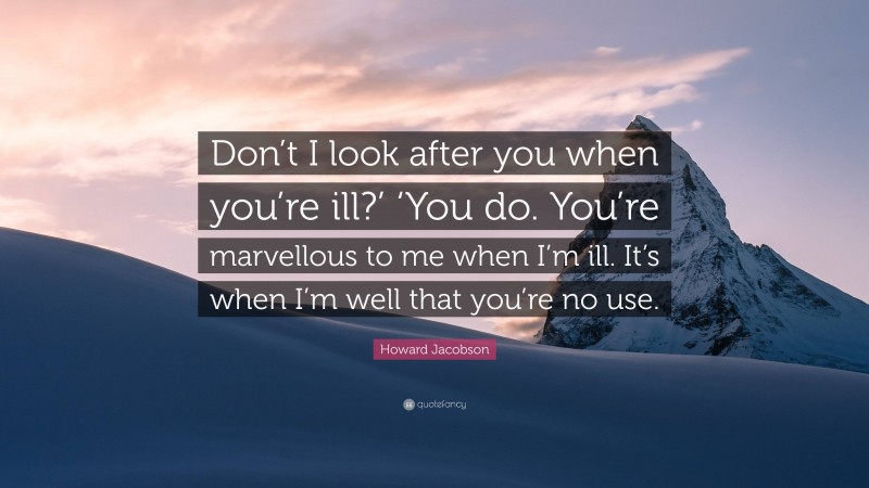 Howard Jacobson Quote: “Don’t I look after you when you’re ill?’ ‘You do. You’re marvellous to me when I’m ill. It’s when I’m well that you’re no use.”