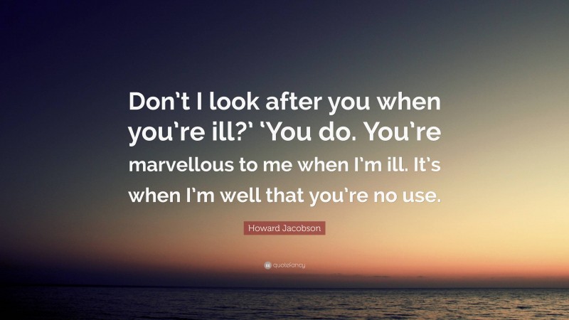 Howard Jacobson Quote: “Don’t I look after you when you’re ill?’ ‘You do. You’re marvellous to me when I’m ill. It’s when I’m well that you’re no use.”