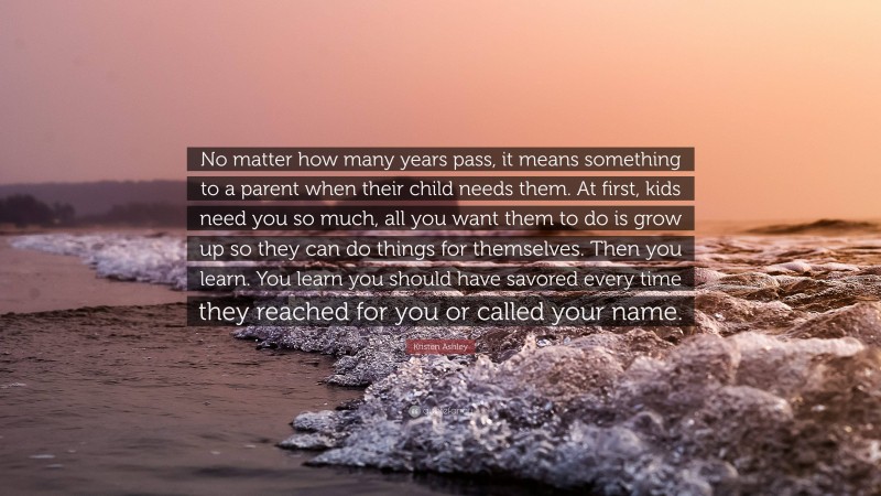 Kristen Ashley Quote: “No matter how many years pass, it means something to a parent when their child needs them. At first, kids need you so much, all you want them to do is grow up so they can do things for themselves. Then you learn. You learn you should have savored every time they reached for you or called your name.”