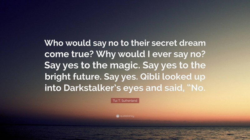 Tui T. Sutherland Quote: “Who would say no to their secret dream come true? Why would I ever say no? Say yes to the magic. Say yes to the bright future. Say yes. Qibli looked up into Darkstalker’s eyes and said, “No.”