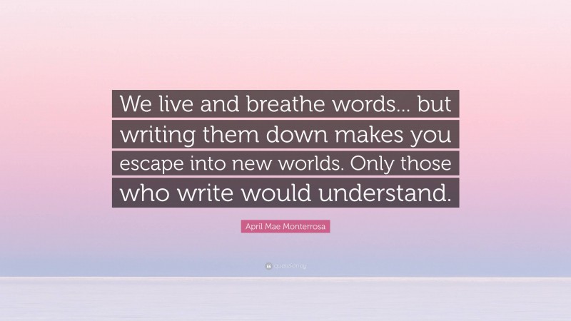 April Mae Monterrosa Quote: “We live and breathe words... but writing them down makes you escape into new worlds. Only those who write would understand.”