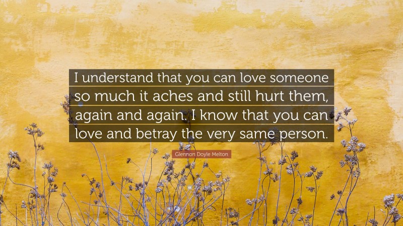 Glennon Doyle Melton Quote: “I understand that you can love someone so much it aches and still hurt them, again and again. I know that you can love and betray the very same person.”
