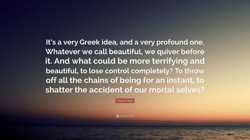 Donna Tartt Quote: “It’s a very Greek idea, and a very profound one. Whatever we call beautiful, we quiver before it. And what could be more terrifying and beautiful, to lose control completely? To throw off all the chains of being for an instant, to shatter the accident of our mortal selves?”