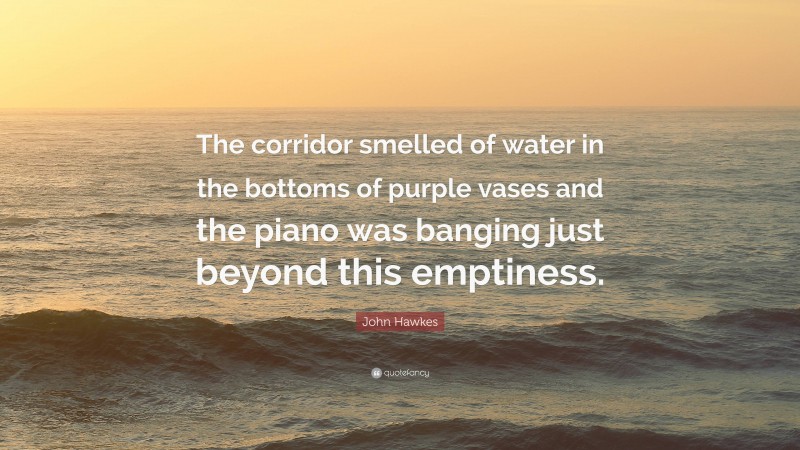 John Hawkes Quote: “The corridor smelled of water in the bottoms of purple vases and the piano was banging just beyond this emptiness.”