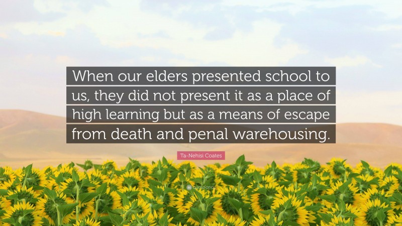 Ta-Nehisi Coates Quote: “When our elders presented school to us, they did not present it as a place of high learning but as a means of escape from death and penal warehousing.”