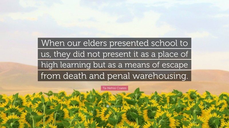 Ta-Nehisi Coates Quote: “When our elders presented school to us, they did not present it as a place of high learning but as a means of escape from death and penal warehousing.”