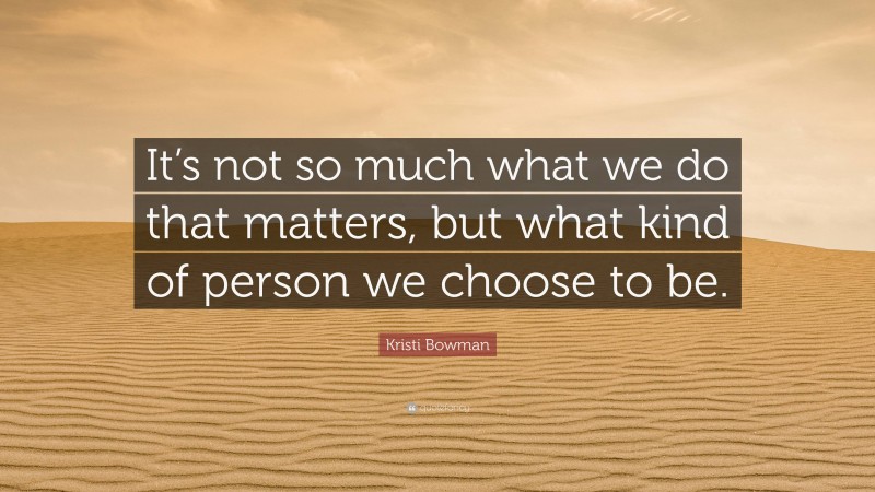 Kristi Bowman Quote: “It’s not so much what we do that matters, but what kind of person we choose to be.”