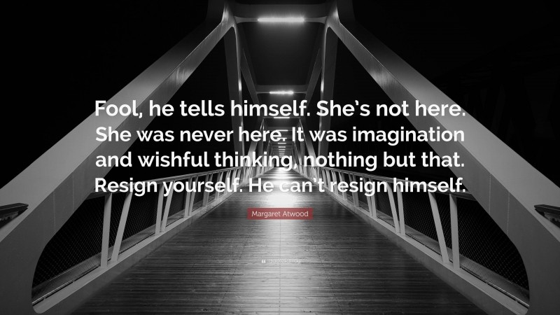 Margaret Atwood Quote: “Fool, he tells himself. She’s not here. She was never here. It was imagination and wishful thinking, nothing but that. Resign yourself. He can’t resign himself.”