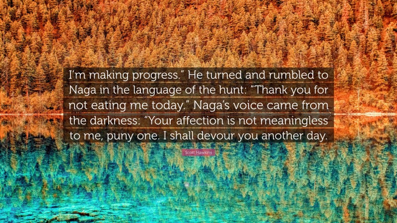 Scott Hawkins Quote: “I’m making progress.” He turned and rumbled to Naga in the language of the hunt: “Thank you for not eating me today.” Naga’s voice came from the darkness: “Your affection is not meaningless to me, puny one. I shall devour you another day.”