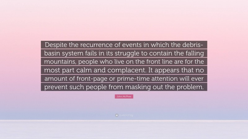 John McPhee Quote: “Despite the recurrence of events in which the debris-basin system fails in its struggle to contain the falling mountains, people who live on the front line are for the most part calm and complacent. It appears that no amount of front-page or prime-time attention will ever prevent such people from masking out the problem.”