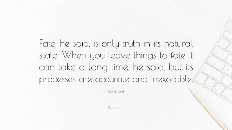 Rachel Cusk Quote: “Fate, he said, is only truth in its natural state. When you leave things to fate it can take a long time, he said, but its processes are accurate and inexorable.”