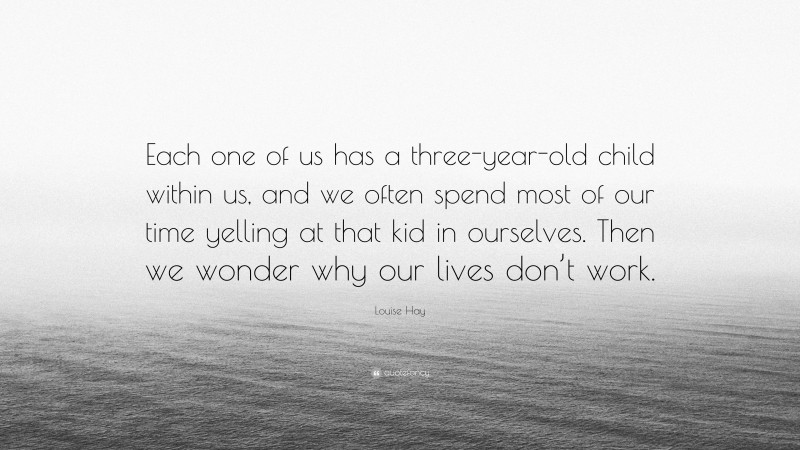 Louise Hay Quote: “Each one of us has a three-year-old child within us, and we often spend most of our time yelling at that kid in ourselves. Then we wonder why our lives don’t work.”