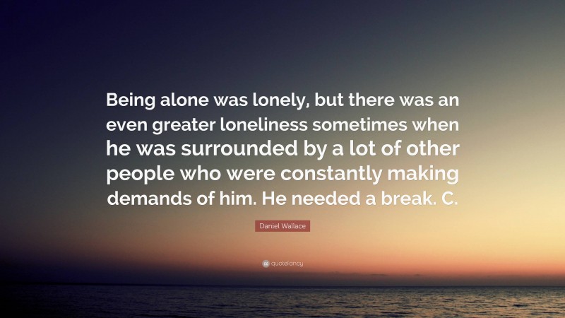 Daniel Wallace Quote: “Being alone was lonely, but there was an even greater loneliness sometimes when he was surrounded by a lot of other people who were constantly making demands of him. He needed a break. C.”