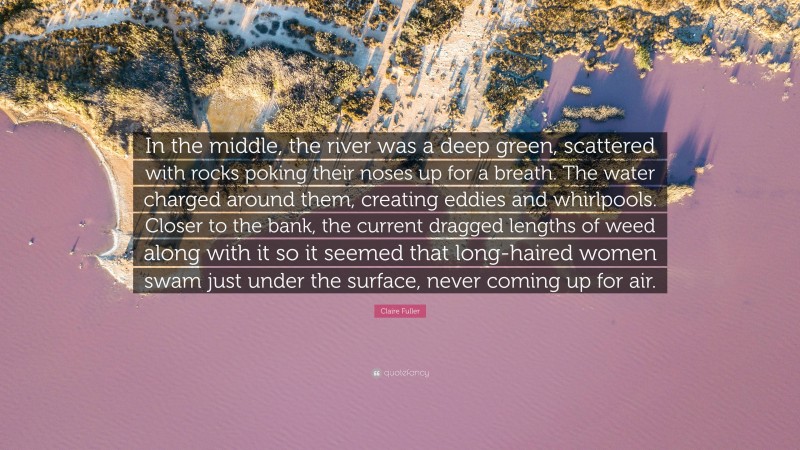 Claire Fuller Quote: “In the middle, the river was a deep green, scattered with rocks poking their noses up for a breath. The water charged around them, creating eddies and whirlpools. Closer to the bank, the current dragged lengths of weed along with it so it seemed that long-haired women swam just under the surface, never coming up for air.”