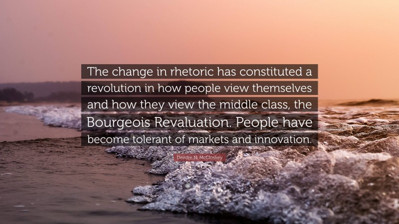 Deirdre N. McCloskey Quote: “The change in rhetoric has constituted a revolution in how people view themselves and how they view the middle class, the Bourgeois Revaluation. People have become tolerant of markets and innovation.”