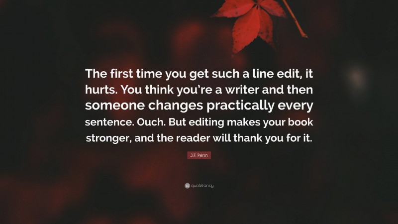J.F. Penn Quote: “The first time you get such a line edit, it hurts. You think you’re a writer and then someone changes practically every sentence. Ouch. But editing makes your book stronger, and the reader will thank you for it.”