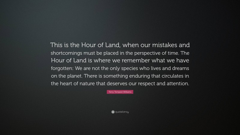 Terry Tempest Williams Quote: “This is the Hour of Land, when our mistakes and shortcomings must be placed in the perspective of time. The Hour of Land is where we remember what we have forgotten: We are not the only species who lives and dreams on the planet. There is something enduring that circulates in the heart of nature that deserves our respect and attention.”