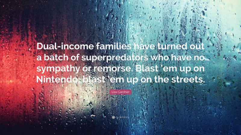 Lisa Gardner Quote: “Dual-income families have turned out a batch of superpredators who have no sympathy or remorse. Blast ’em up on Nintendo; blast ’em up on the streets.”