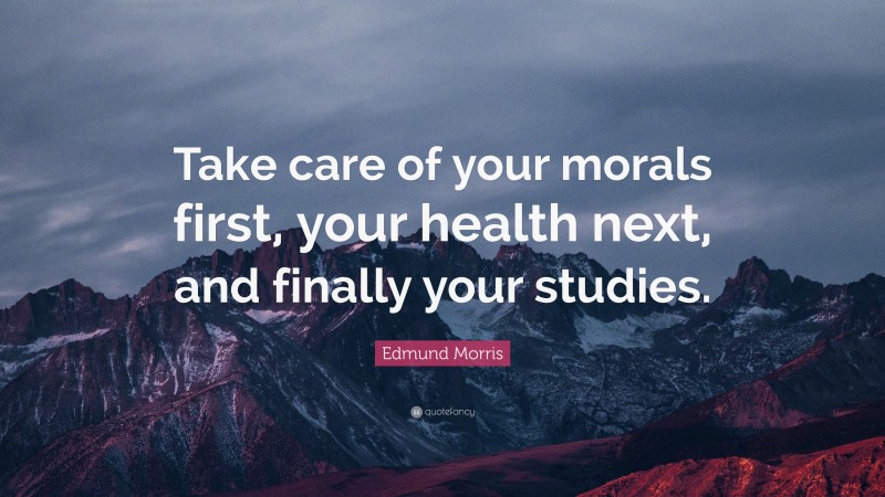 Edmund Morris Quote: “Take care of your morals first, your health next, and finally your studies.”