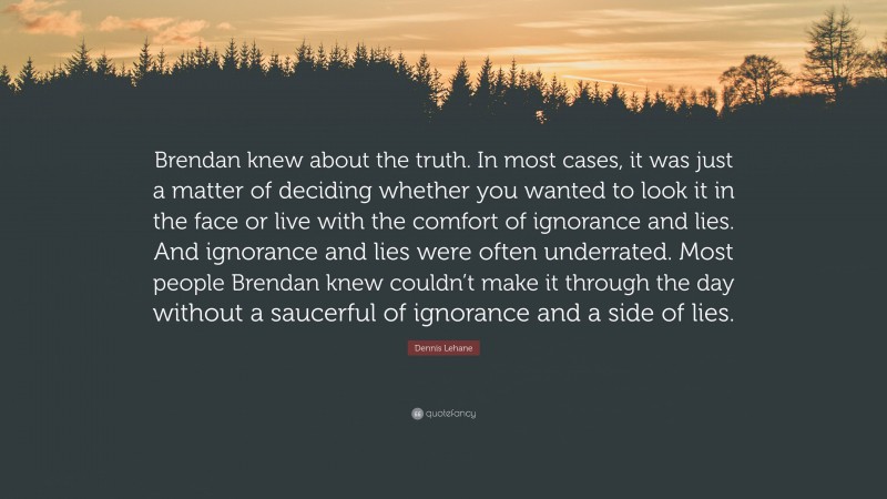 Dennis Lehane Quote: “Brendan knew about the truth. In most cases, it was just a matter of deciding whether you wanted to look it in the face or live with the comfort of ignorance and lies. And ignorance and lies were often underrated. Most people Brendan knew couldn’t make it through the day without a saucerful of ignorance and a side of lies.”