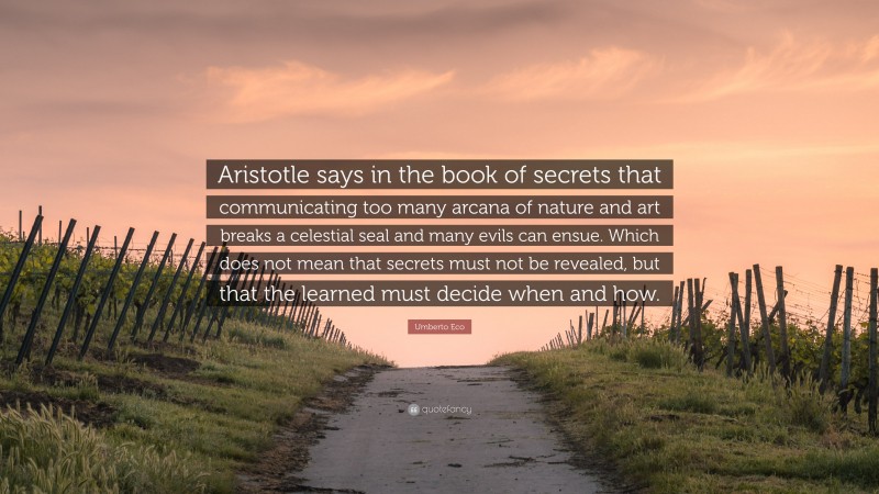 Umberto Eco Quote: “Aristotle says in the book of secrets that communicating too many arcana of nature and art breaks a celestial seal and many evils can ensue. Which does not mean that secrets must not be revealed, but that the learned must decide when and how.”