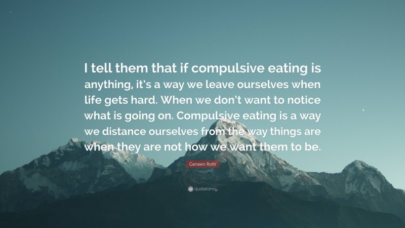 Geneen Roth Quote: “I tell them that if compulsive eating is anything, it’s a way we leave ourselves when life gets hard. When we don’t want to notice what is going on. Compulsive eating is a way we distance ourselves from the way things are when they are not how we want them to be.”