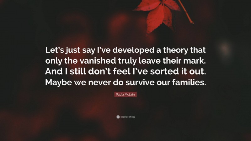 Paula McLain Quote: “Let’s just say I’ve developed a theory that only the vanished truly leave their mark. And I still don’t feel I’ve sorted it out. Maybe we never do survive our families.”