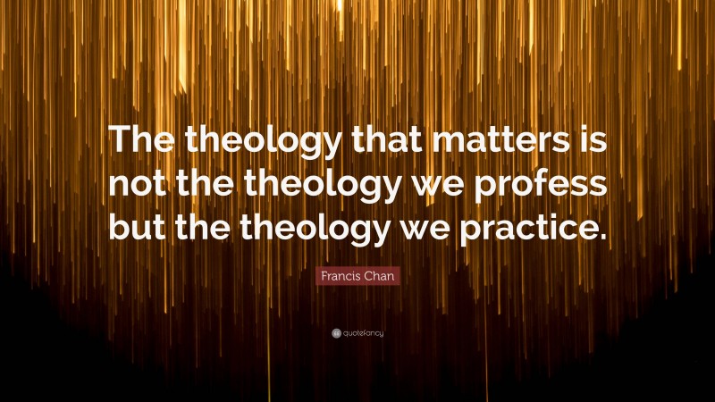 Francis Chan Quote: “The theology that matters is not the theology we profess but the theology we practice.”