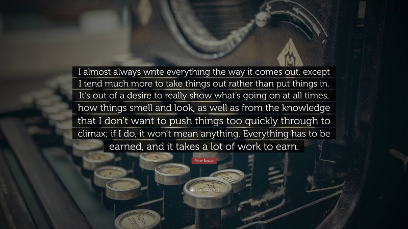 Peter Straub Quote: “I almost always write everything the way it comes out, except I tend much more to take things out rather than put things in. It’s out of a desire to really show what’s going on at all times, how things smell and look, as well as from the knowledge that I don’t want to push things too quickly through to climax; if I do, it won’t mean anything. Everything has to be earned, and it takes a lot of work to earn.”