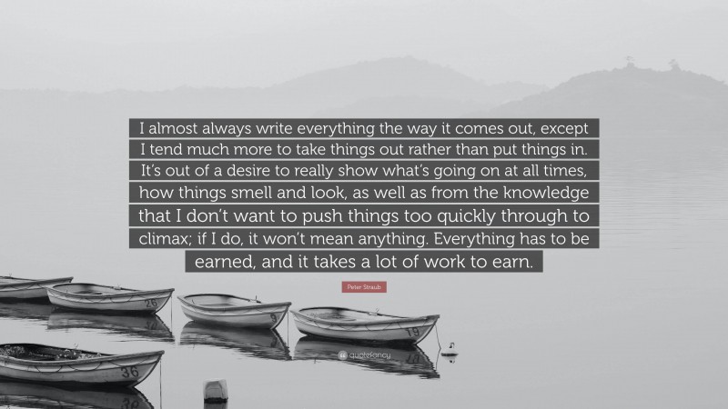 Peter Straub Quote: “I almost always write everything the way it comes out, except I tend much more to take things out rather than put things in. It’s out of a desire to really show what’s going on at all times, how things smell and look, as well as from the knowledge that I don’t want to push things too quickly through to climax; if I do, it won’t mean anything. Everything has to be earned, and it takes a lot of work to earn.”
