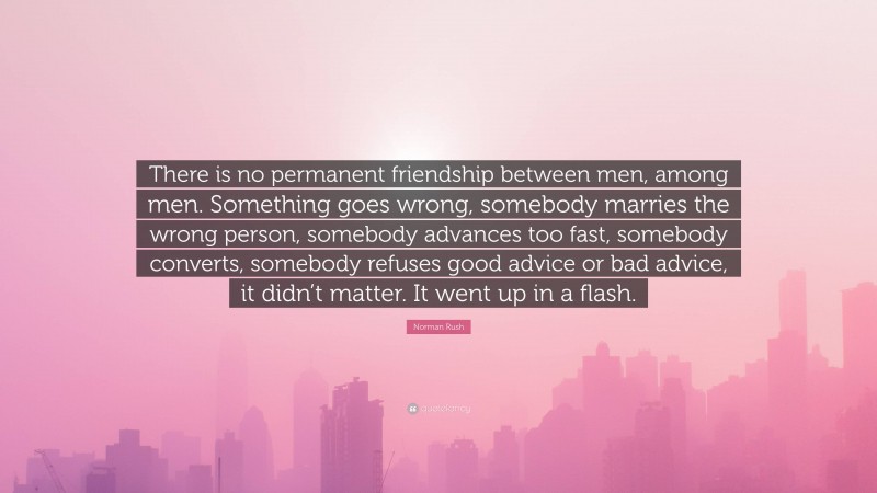 Norman Rush Quote: “There is no permanent friendship between men, among men. Something goes wrong, somebody marries the wrong person, somebody advances too fast, somebody converts, somebody refuses good advice or bad advice, it didn’t matter. It went up in a flash.”