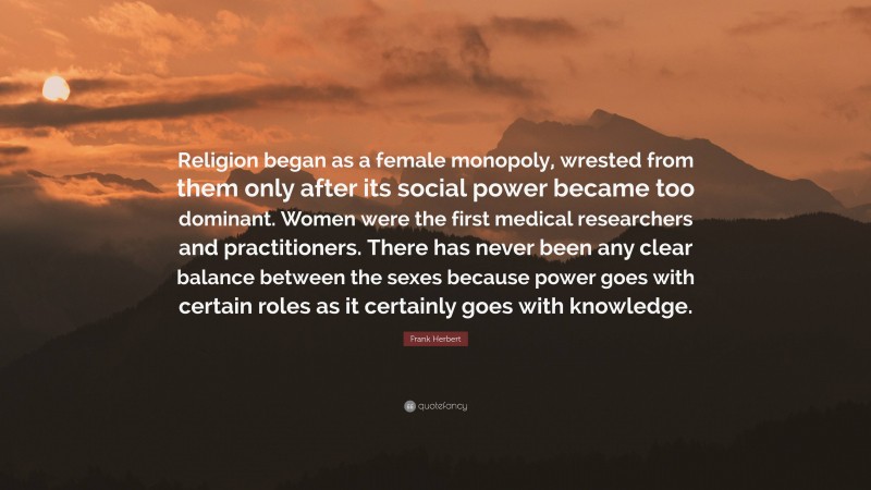 Frank Herbert Quote: “Religion began as a female monopoly, wrested from them only after its social power became too dominant. Women were the first medical researchers and practitioners. There has never been any clear balance between the sexes because power goes with certain roles as it certainly goes with knowledge.”
