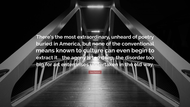 Saul Bellow Quote: “There’s the most extraordinary, unheard of poetry buried in America, but none of the conventional means known to culture can even begin to extract it... the agony is too deep, the disorder too big for art enterprises undertaken in the old way.”