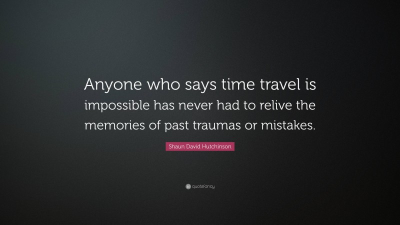 Shaun David Hutchinson Quote: “Anyone who says time travel is impossible has never had to relive the memories of past traumas or mistakes.”