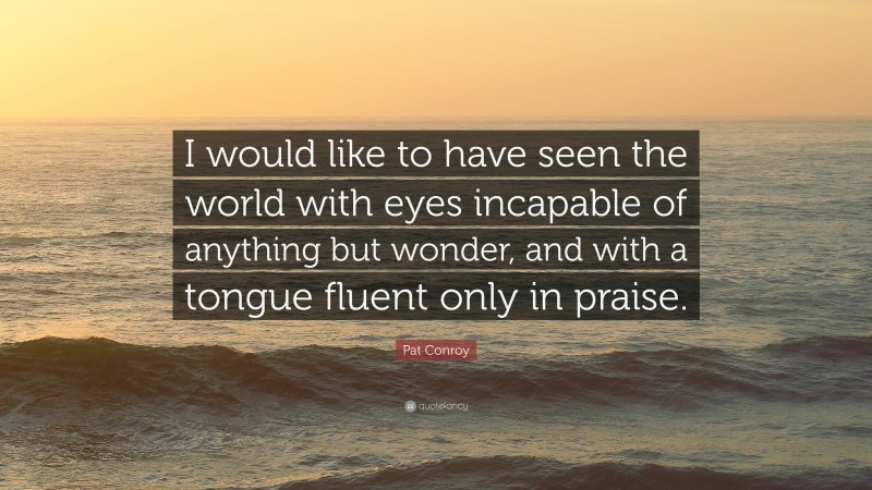 Pat Conroy Quote: “I would like to have seen the world with eyes incapable of anything but wonder, and with a tongue fluent only in praise.”