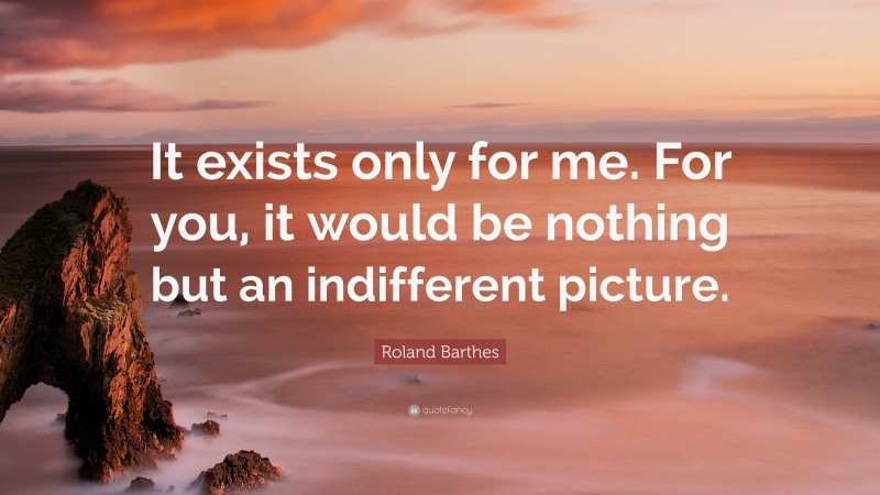 Roland Barthes Quote: “It exists only for me. For you, it would be nothing but an indifferent picture.”