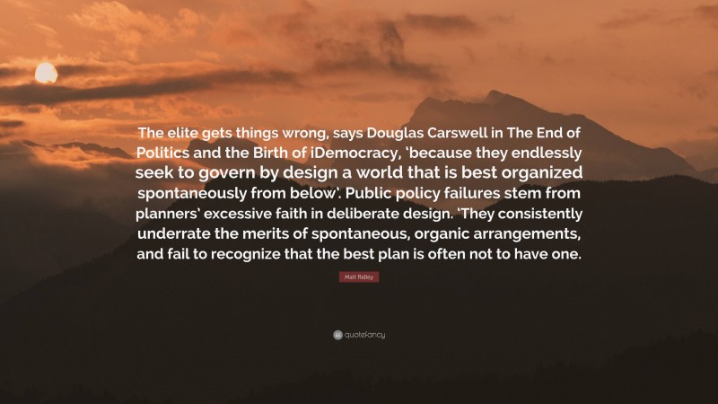 Matt Ridley Quote: “The elite gets things wrong, says Douglas Carswell in The End of Politics and the Birth of iDemocracy, ‘because they endlessly seek to govern by design a world that is best organized spontaneously from below’. Public policy failures stem from planners’ excessive faith in deliberate design. ‘They consistently underrate the merits of spontaneous, organic arrangements, and fail to recognize that the best plan is often not to have one.”