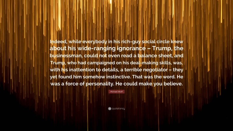 Michael Wolff Quote: “Indeed, while everybody in his rich-guy social circle knew about his wide-ranging ignorance – Trump, the businessman, could not even read a balance sheet, and Trump, who had campaigned on his deal-making skills, was, with his inattention to details, a terrible negotiator – they yet found him somehow instinctive. That was the word. He was a force of personality. He could make you believe.”