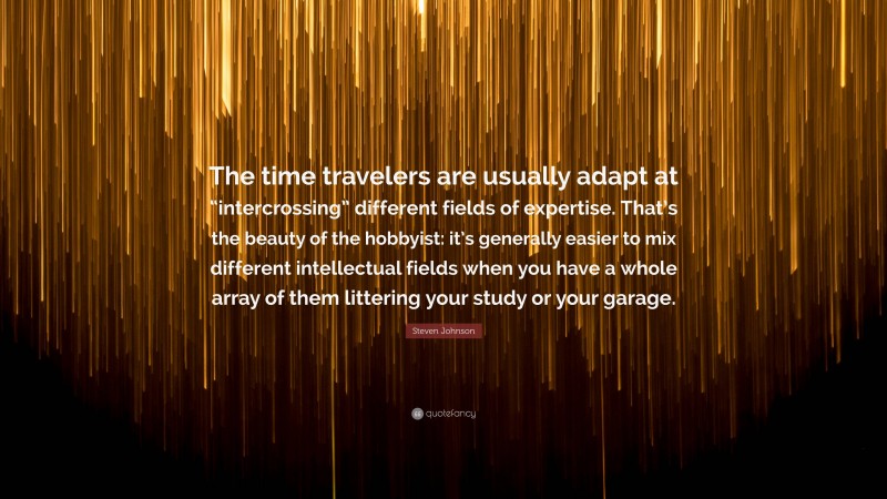 Steven Johnson Quote: “The time travelers are usually adapt at “intercrossing” different fields of expertise. That’s the beauty of the hobbyist: it’s generally easier to mix different intellectual fields when you have a whole array of them littering your study or your garage.”