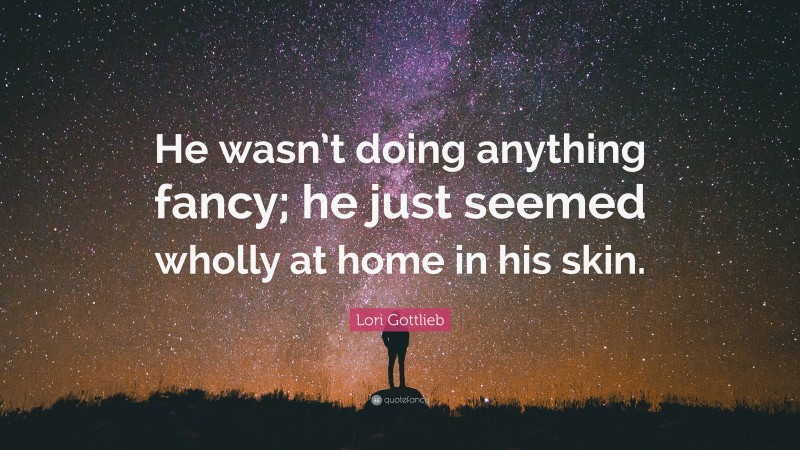 Lori Gottlieb Quote: “He wasn’t doing anything fancy; he just seemed wholly at home in his skin.”