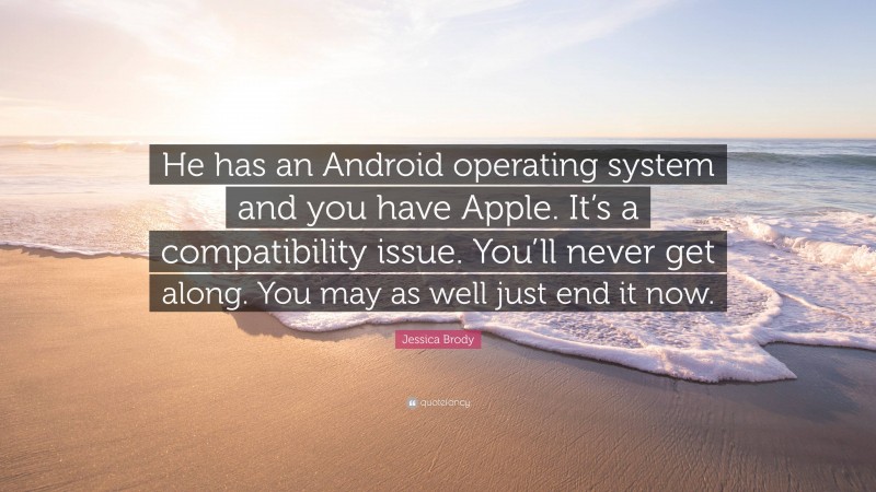 Jessica Brody Quote: “He has an Android operating system and you have Apple. It’s a compatibility issue. You’ll never get along. You may as well just end it now.”
