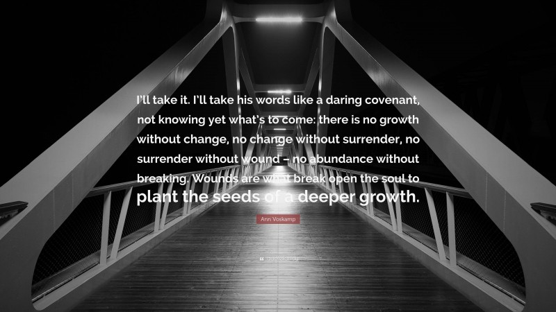 Ann Voskamp Quote: “I’ll take it. I’ll take his words like a daring covenant, not knowing yet what’s to come: there is no growth without change, no change without surrender, no surrender without wound – no abundance without breaking. Wounds are what break open the soul to plant the seeds of a deeper growth.”